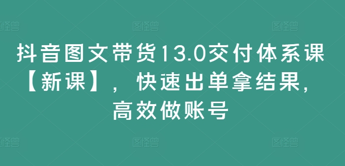 抖音图文带货13.0交付体系课【新课】，快速出单拿结果，高效做账号-云创网