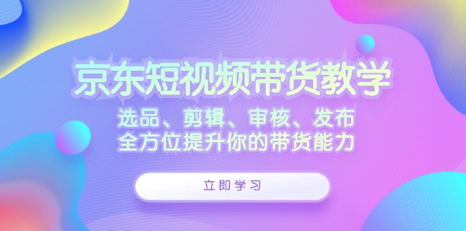 京东短视频带货教学：选品、剪辑、审核、发布，全方位提升你的带货能力-云创网
