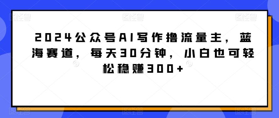 2024公众号AI写作撸流量主，蓝海赛道，每天30分钟，小白也可轻松稳赚300+【揭秘】-云创网
