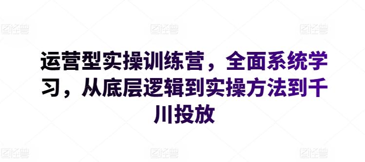 运营型实操训练营，全面系统学习，从底层逻辑到实操方法到千川投放-云创网