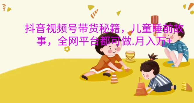 抖音视频号带货秘籍，儿童睡前故事，全网平台都可做，月入过W【揭秘】-云创网