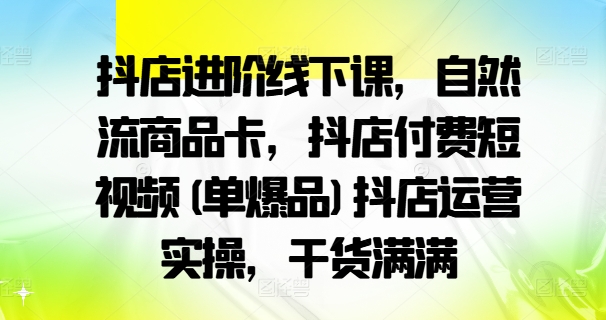 抖店进阶线下课，自然流商品卡，抖店付费短视频(单爆品)抖店运营实操，干货满满-云创网