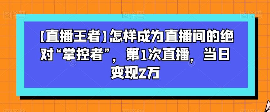 【直播王者】怎样成为直播间的绝对“掌控者”，第1次直播，当日变现2万-云创网