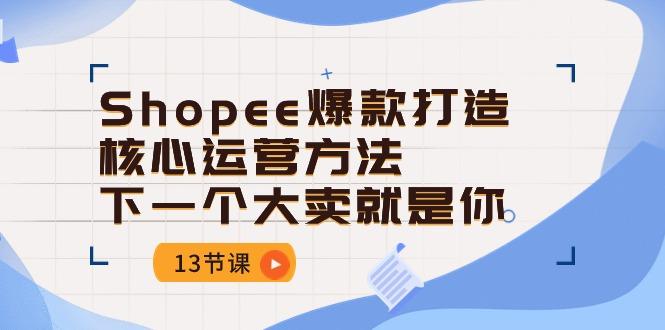 Shopee-爆款打造核心运营方法，下一个大卖就是你(13节课-云创网