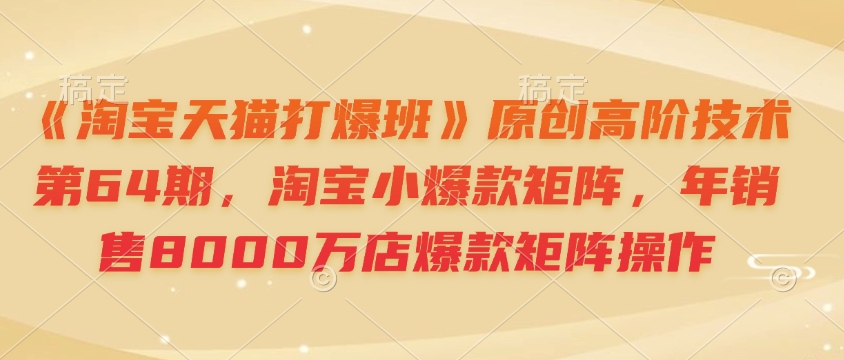 《淘宝天猫打爆班》原创高阶技术第64期，淘宝小爆款矩阵，年销售8000万店爆款矩阵操作-云创网