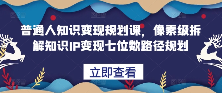 普通人知识变现规划课，像素级拆解知识IP变现七位数路径规划-云创网