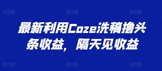 最新利用Coze洗稿撸头条收益，隔天见收益【揭秘】-云创网