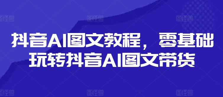 抖音AI图文教程，零基础玩转抖音AI图文带货-云创网